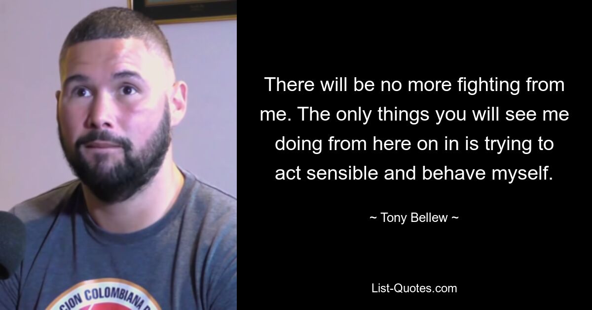 There will be no more fighting from me. The only things you will see me doing from here on in is trying to act sensible and behave myself. — © Tony Bellew