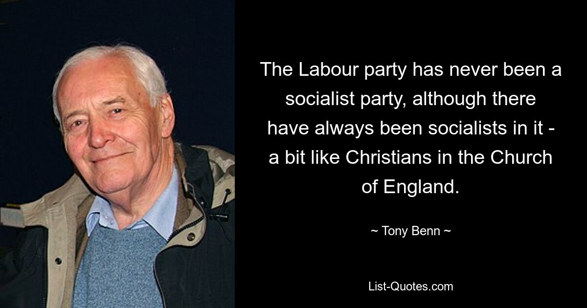 The Labour party has never been a socialist party, although there have always been socialists in it - a bit like Christians in the Church of England. — © Tony Benn