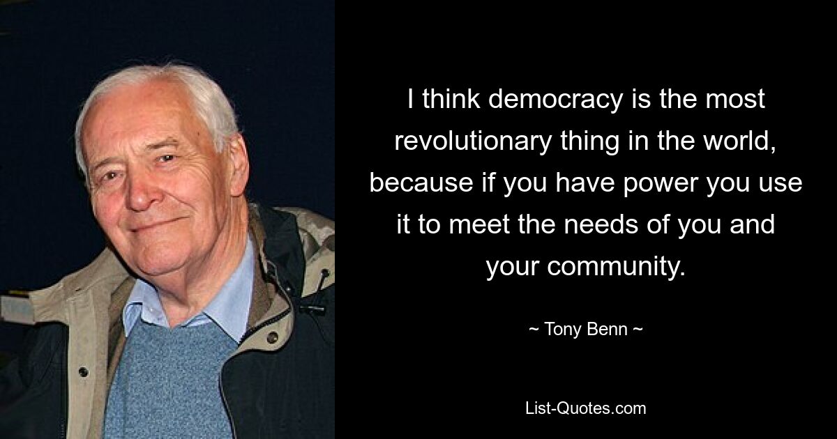 I think democracy is the most revolutionary thing in the world, because if you have power you use it to meet the needs of you and your community. — © Tony Benn