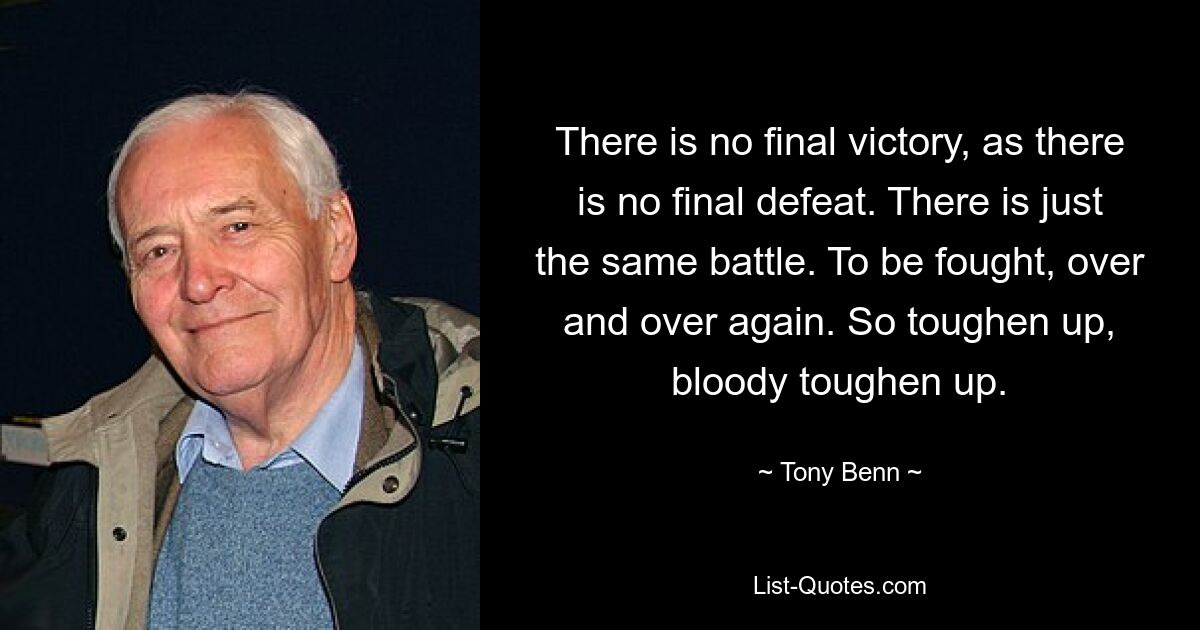 There is no final victory, as there is no final defeat. There is just the same battle. To be fought, over and over again. So toughen up, bloody toughen up. — © Tony Benn