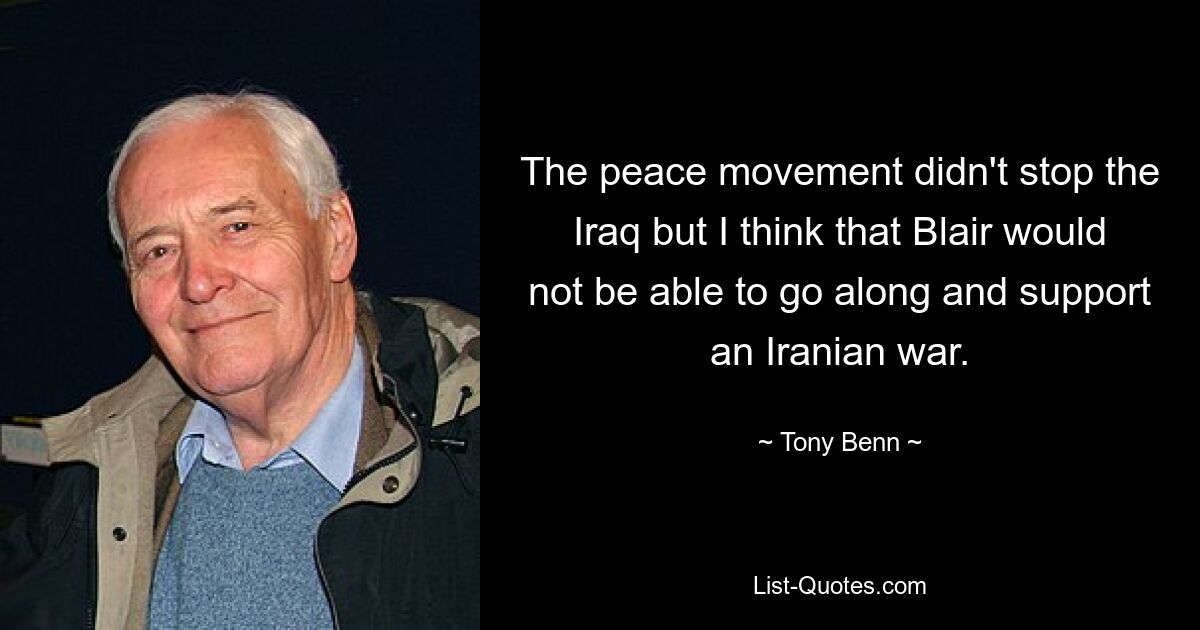 The peace movement didn't stop the Iraq but I think that Blair would not be able to go along and support an Iranian war. — © Tony Benn