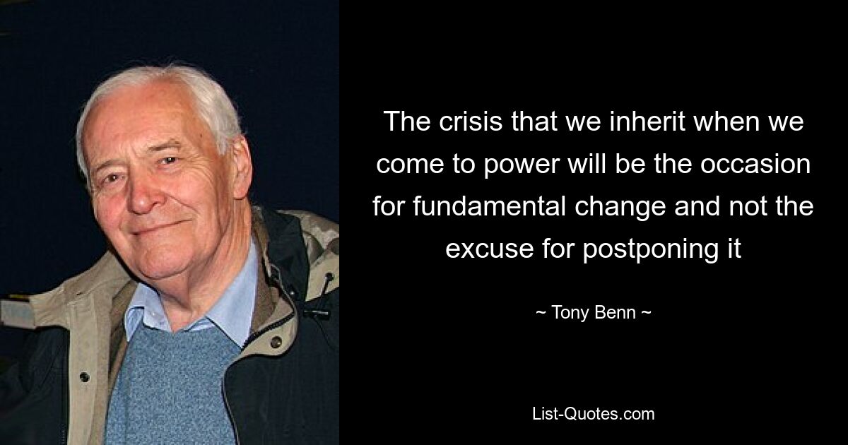 The crisis that we inherit when we come to power will be the occasion for fundamental change and not the excuse for postponing it — © Tony Benn