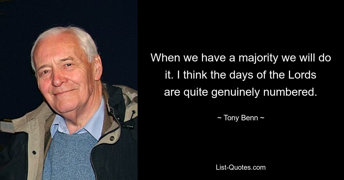 When we have a majority we will do it. I think the days of the Lords are quite genuinely numbered. — © Tony Benn