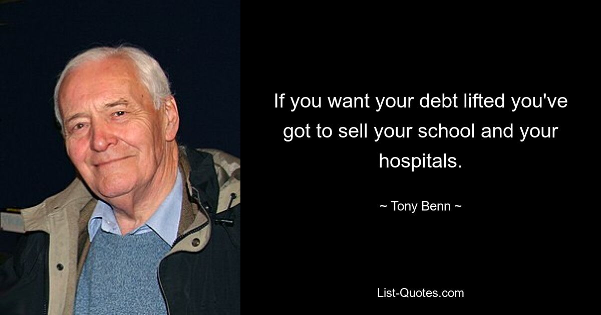 If you want your debt lifted you've got to sell your school and your hospitals. — © Tony Benn