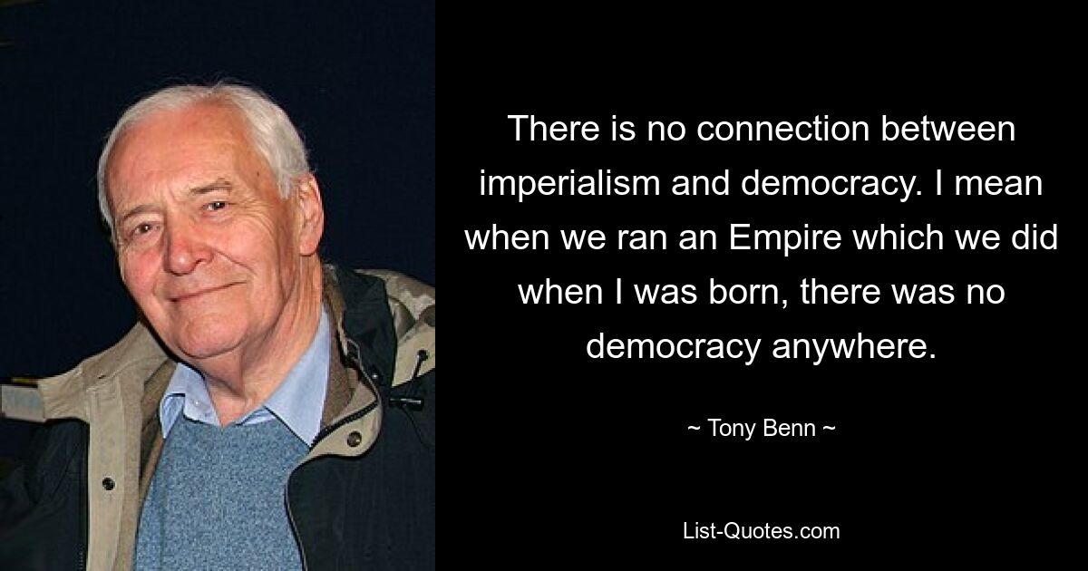 There is no connection between imperialism and democracy. I mean when we ran an Empire which we did when I was born, there was no democracy anywhere. — © Tony Benn