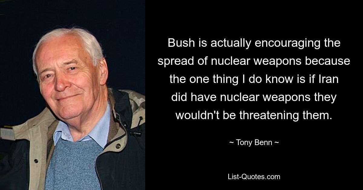 Bush is actually encouraging the spread of nuclear weapons because the one thing I do know is if Iran did have nuclear weapons they wouldn't be threatening them. — © Tony Benn