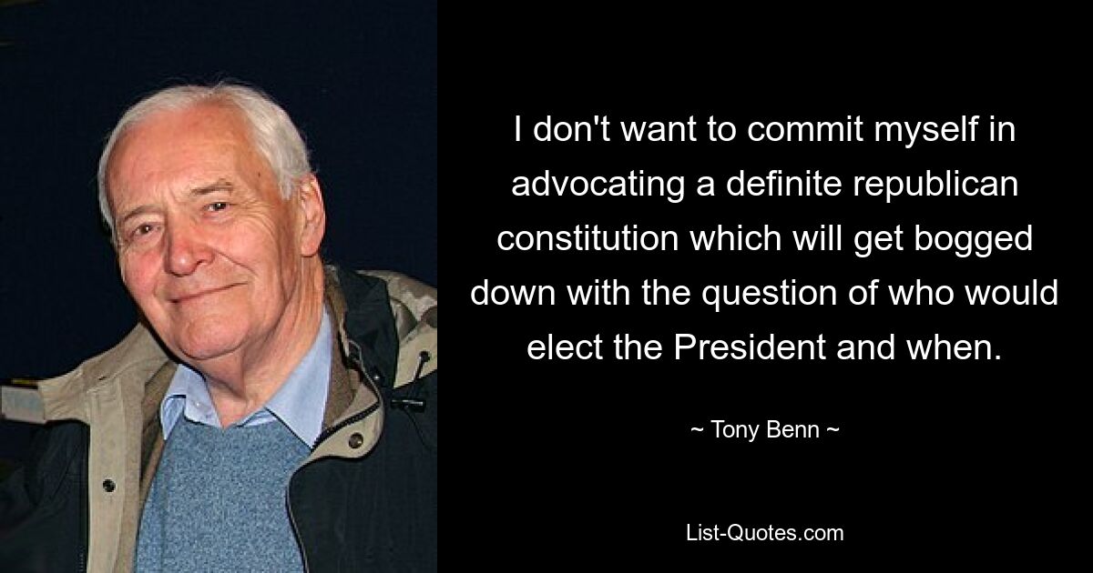 Ich möchte mich nicht darauf festlegen, für eine definitive republikanische Verfassung einzutreten, die sich in der Frage verzettelt, wer wann den Präsidenten wählen würde. — © Tony Benn