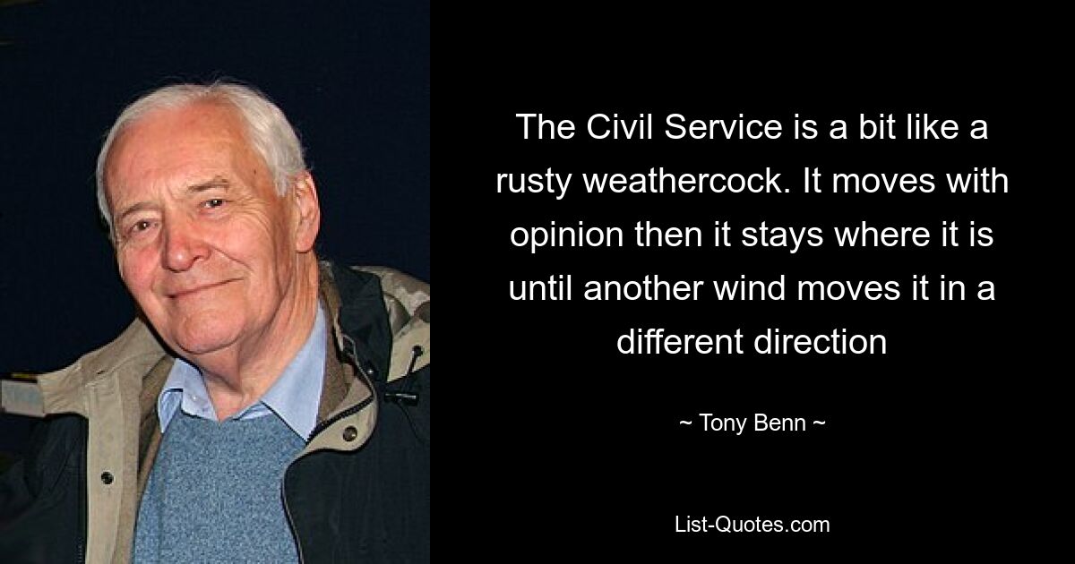 The Civil Service is a bit like a rusty weathercock. It moves with opinion then it stays where it is until another wind moves it in a different direction — © Tony Benn