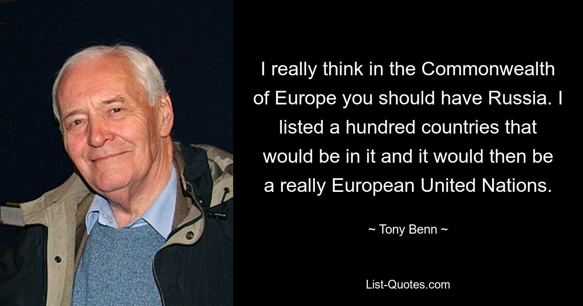 I really think in the Commonwealth of Europe you should have Russia. I listed a hundred countries that would be in it and it would then be a really European United Nations. — © Tony Benn