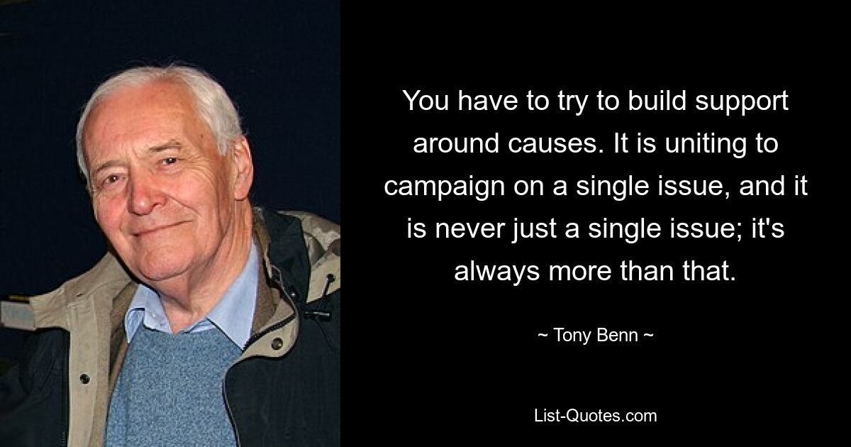 You have to try to build support around causes. It is uniting to campaign on a single issue, and it is never just a single issue; it's always more than that. — © Tony Benn