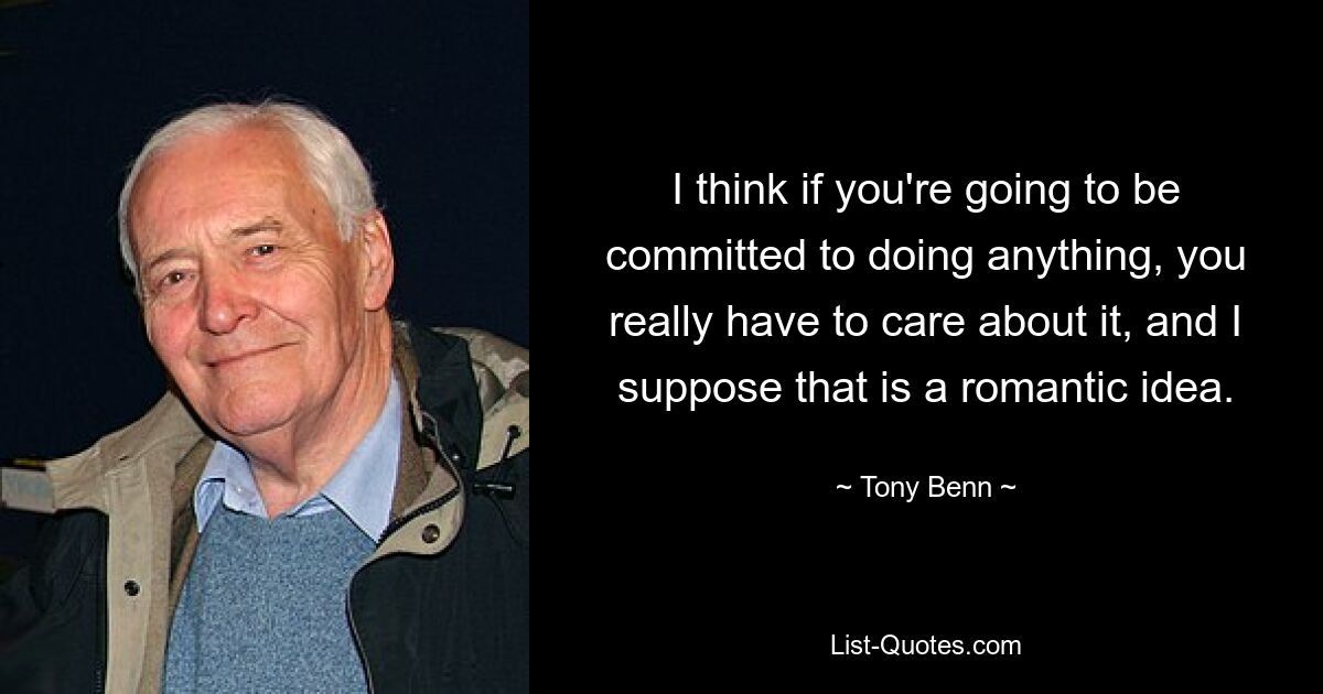 I think if you're going to be committed to doing anything, you really have to care about it, and I suppose that is a romantic idea. — © Tony Benn