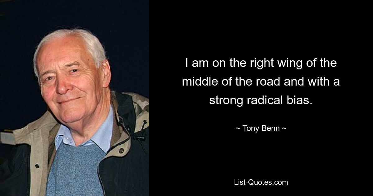 I am on the right wing of the middle of the road and with a strong radical bias. — © Tony Benn