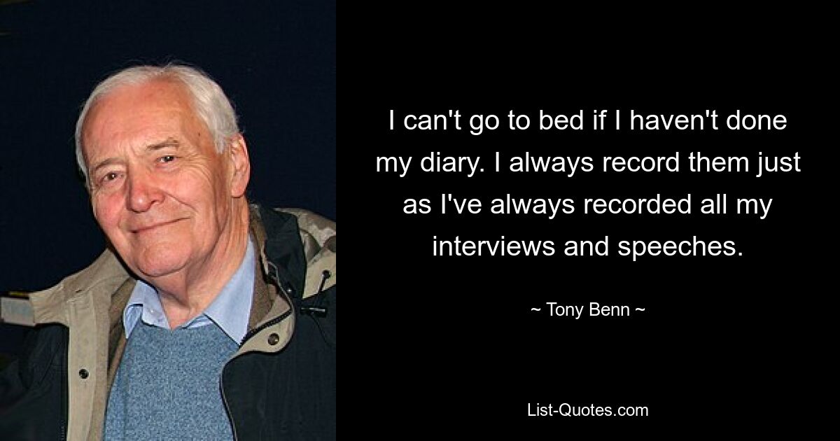 I can't go to bed if I haven't done my diary. I always record them just as I've always recorded all my interviews and speeches. — © Tony Benn