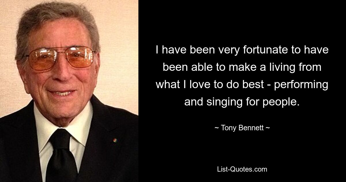 I have been very fortunate to have been able to make a living from what I love to do best - performing and singing for people. — © Tony Bennett