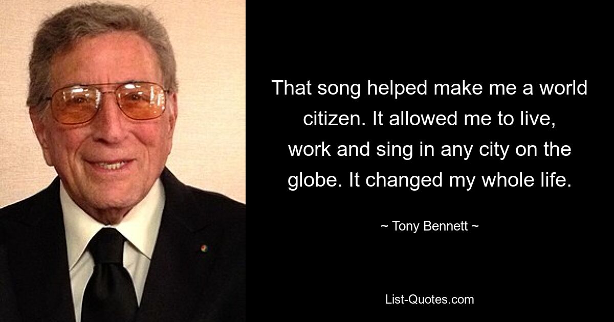 That song helped make me a world citizen. It allowed me to live, work and sing in any city on the globe. It changed my whole life. — © Tony Bennett