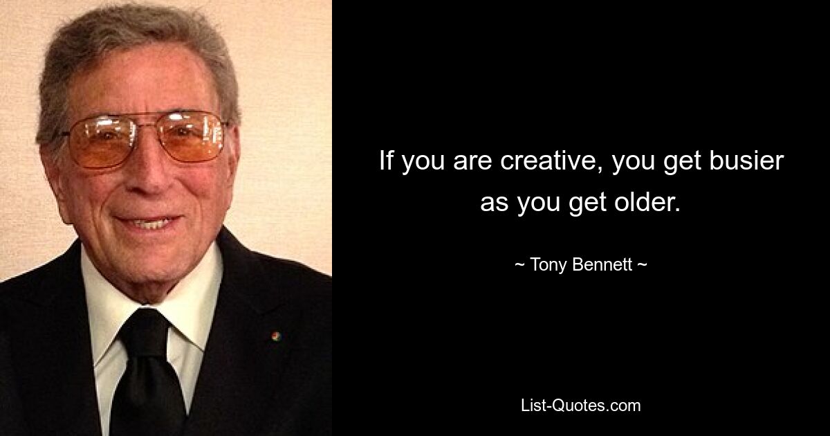 If you are creative, you get busier as you get older. — © Tony Bennett