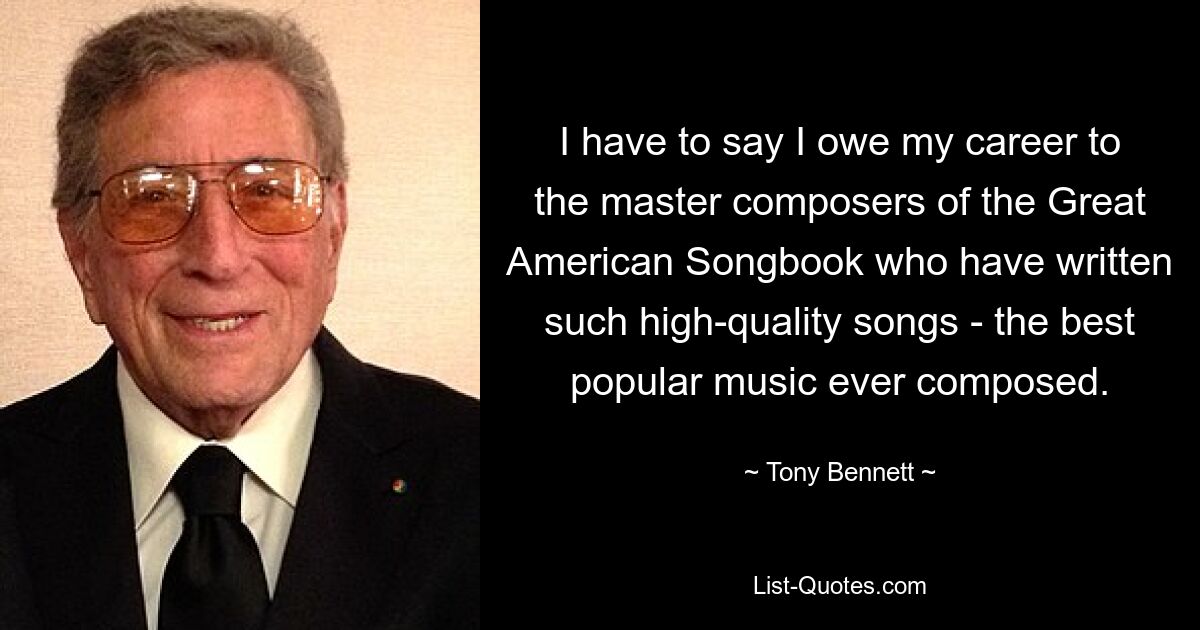 I have to say I owe my career to the master composers of the Great American Songbook who have written such high-quality songs - the best popular music ever composed. — © Tony Bennett