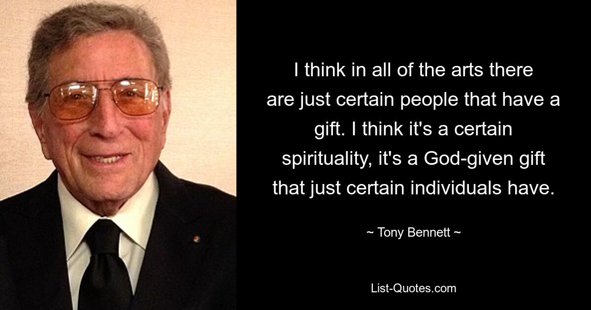 I think in all of the arts there are just certain people that have a gift. I think it's a certain spirituality, it's a God-given gift that just certain individuals have. — © Tony Bennett