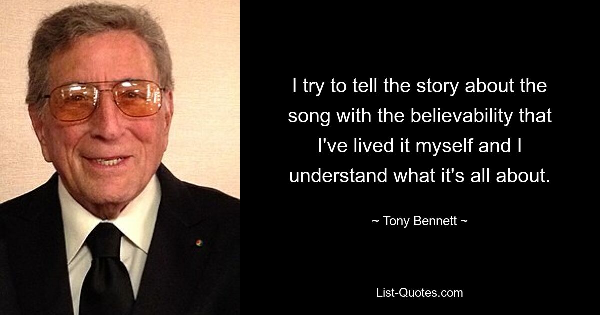 I try to tell the story about the song with the believability that I've lived it myself and I understand what it's all about. — © Tony Bennett