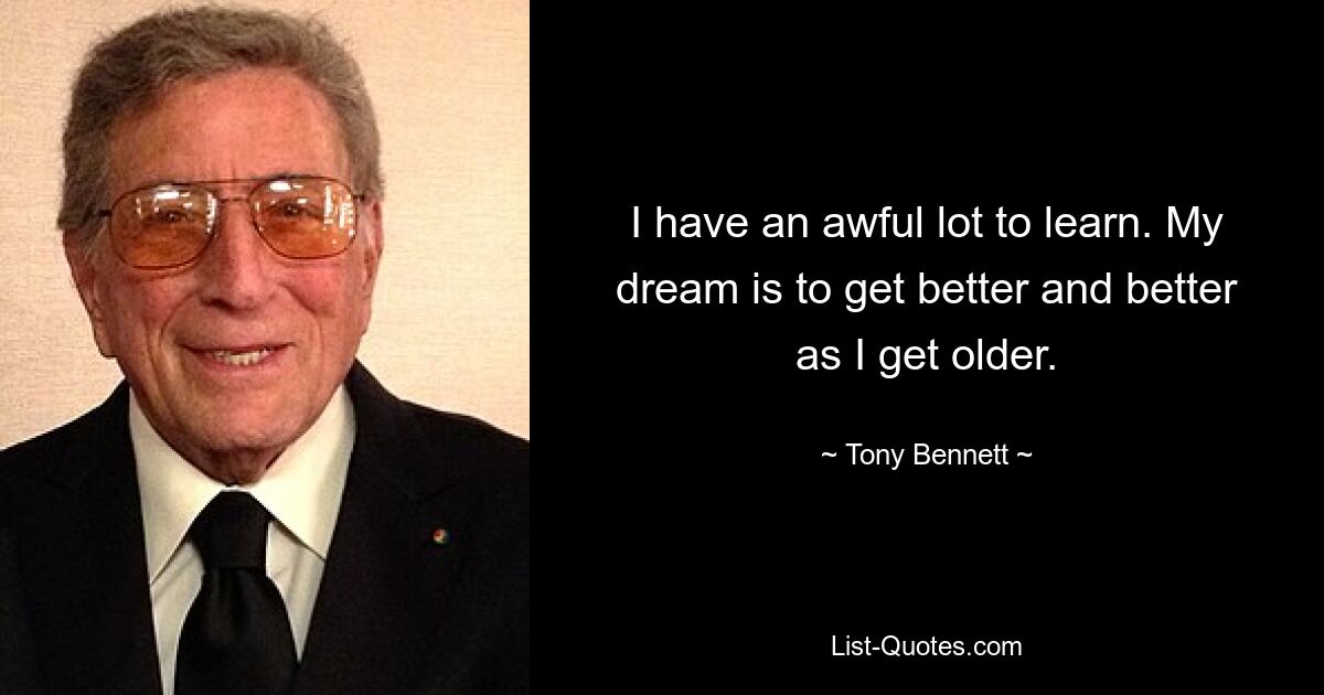 I have an awful lot to learn. My dream is to get better and better as I get older. — © Tony Bennett