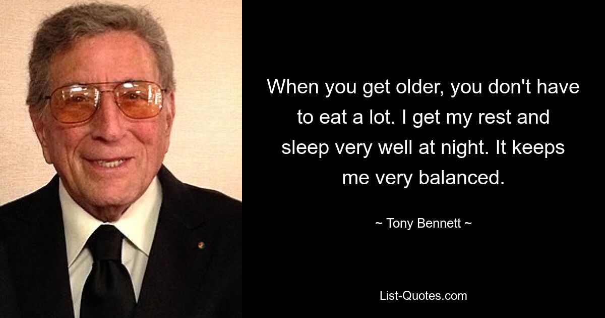 When you get older, you don't have to eat a lot. I get my rest and sleep very well at night. It keeps me very balanced. — © Tony Bennett