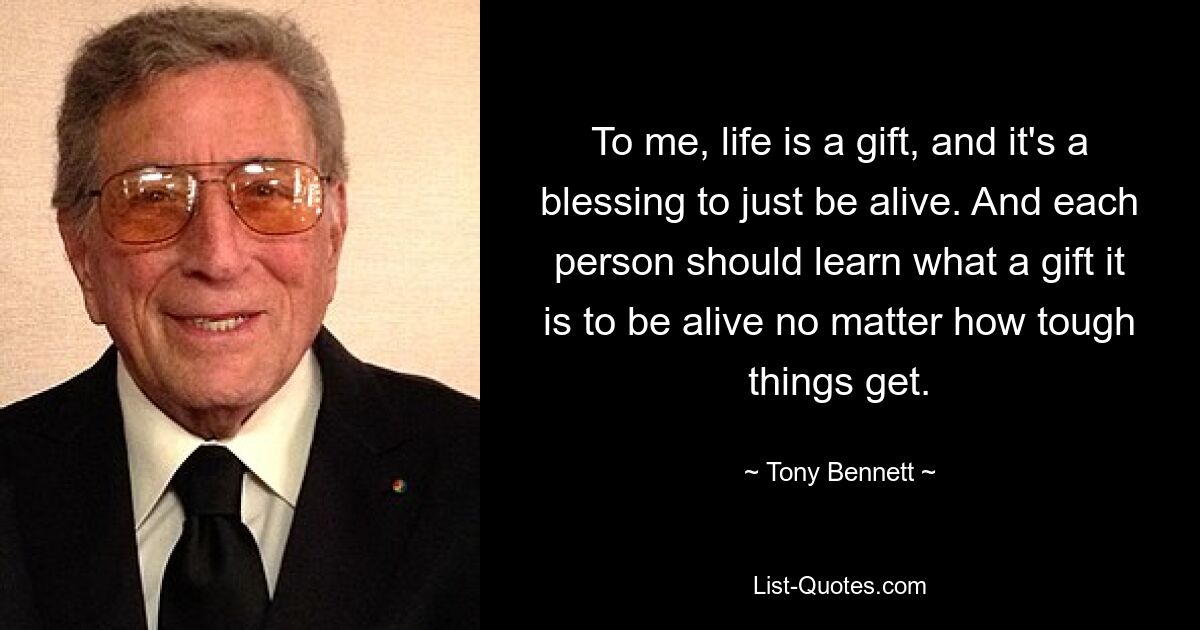 To me, life is a gift, and it's a blessing to just be alive. And each person should learn what a gift it is to be alive no matter how tough things get. — © Tony Bennett