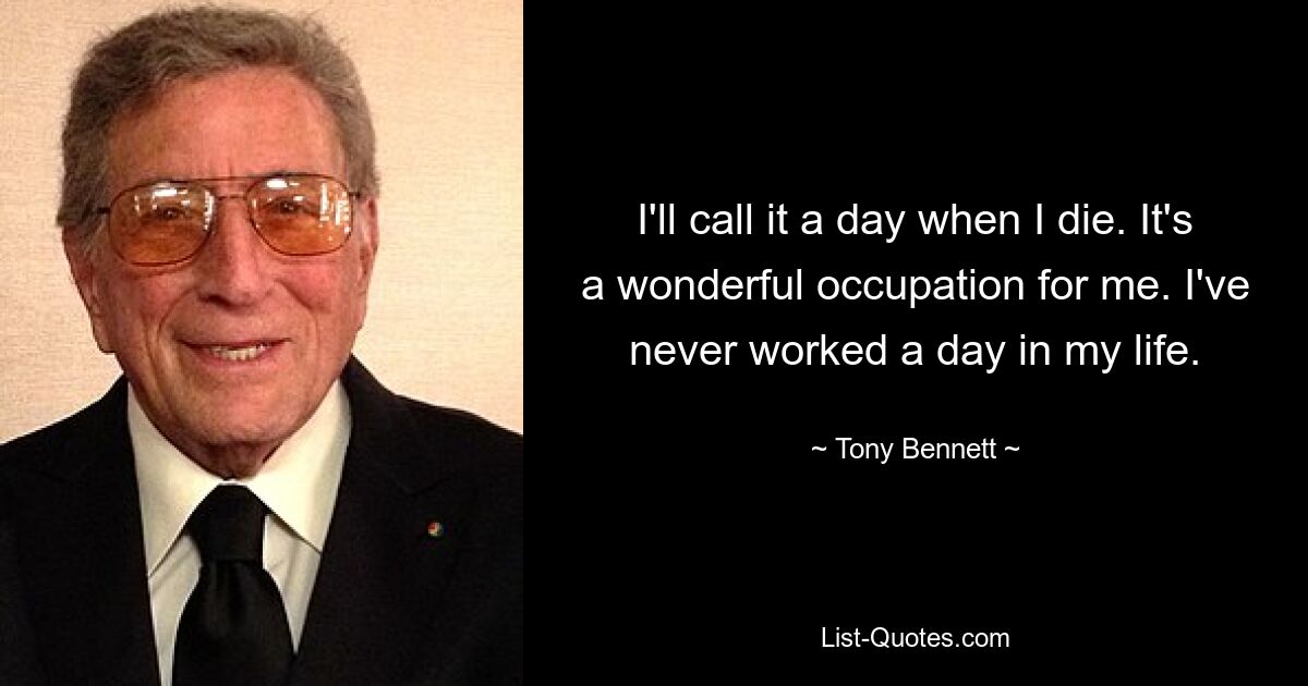 I'll call it a day when I die. It's a wonderful occupation for me. I've never worked a day in my life. — © Tony Bennett