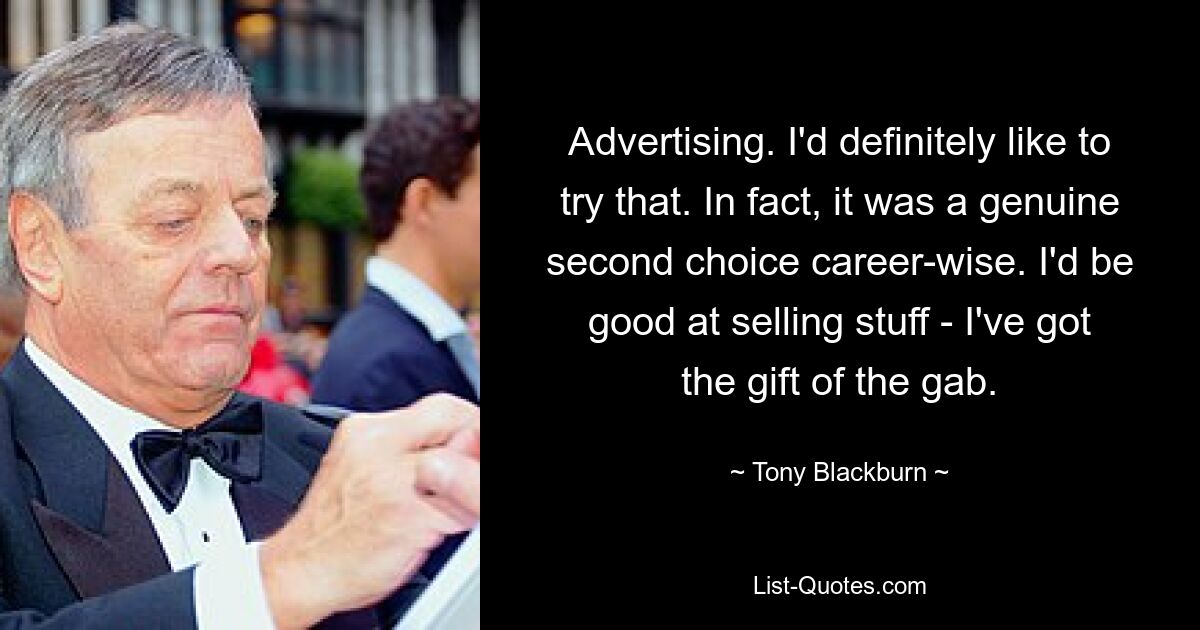 Advertising. I'd definitely like to try that. In fact, it was a genuine second choice career-wise. I'd be good at selling stuff - I've got the gift of the gab. — © Tony Blackburn