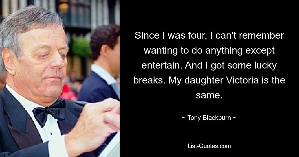 Since I was four, I can't remember wanting to do anything except entertain. And I got some lucky breaks. My daughter Victoria is the same. — © Tony Blackburn