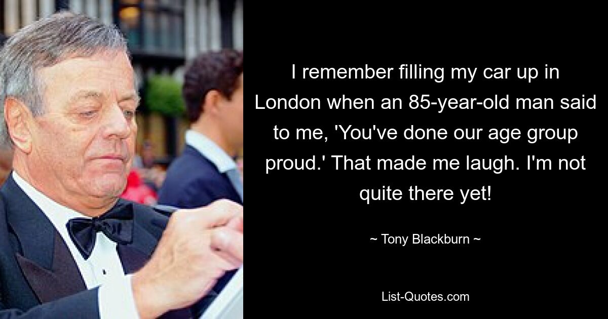 I remember filling my car up in London when an 85-year-old man said to me, 'You've done our age group proud.' That made me laugh. I'm not quite there yet! — © Tony Blackburn