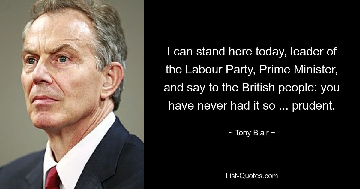 I can stand here today, leader of the Labour Party, Prime Minister, and say to the British people: you have never had it so ... prudent. — © Tony Blair