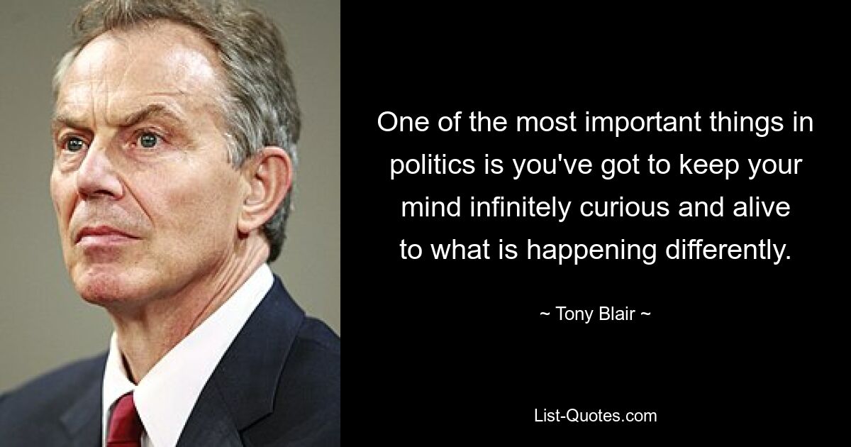 One of the most important things in politics is you've got to keep your mind infinitely curious and alive to what is happening differently. — © Tony Blair