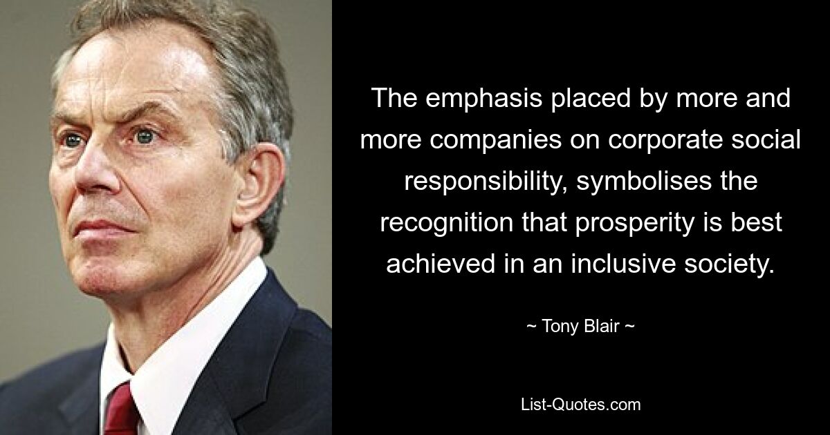 The emphasis placed by more and more companies on corporate social responsibility, symbolises the recognition that prosperity is best achieved in an inclusive society. — © Tony Blair