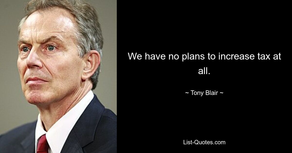 We have no plans to increase tax at all. — © Tony Blair