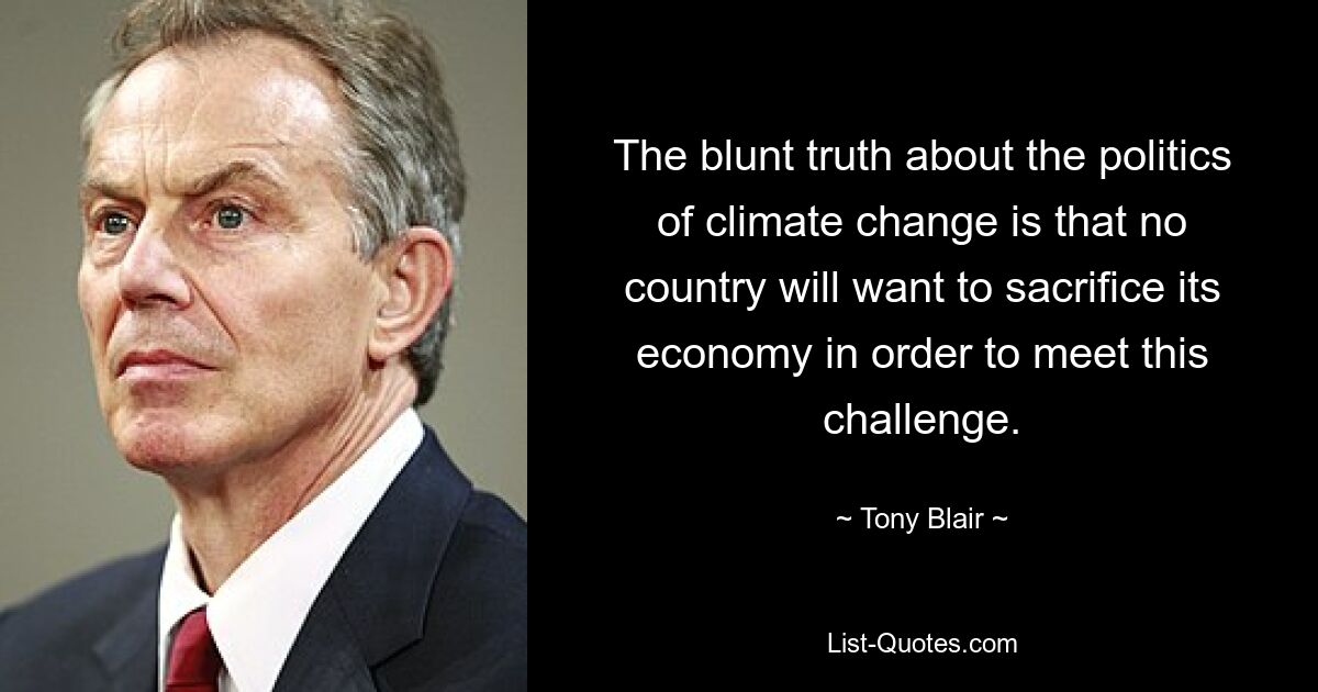 The blunt truth about the politics of climate change is that no country will want to sacrifice its economy in order to meet this challenge. — © Tony Blair