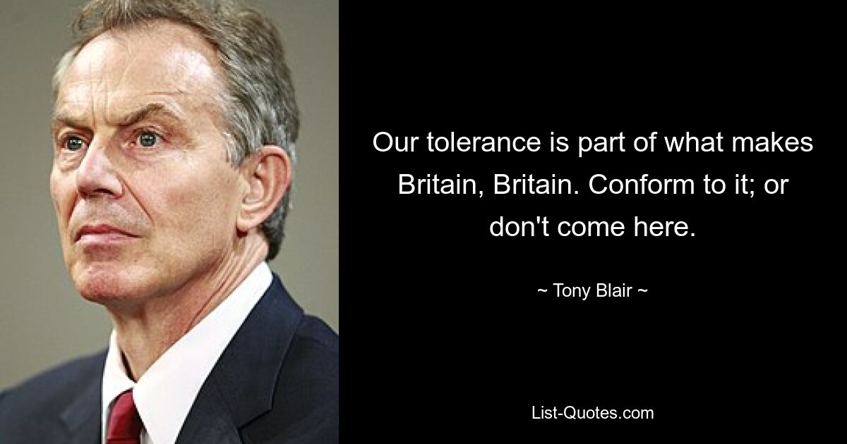 Our tolerance is part of what makes Britain, Britain. Conform to it; or don't come here. — © Tony Blair