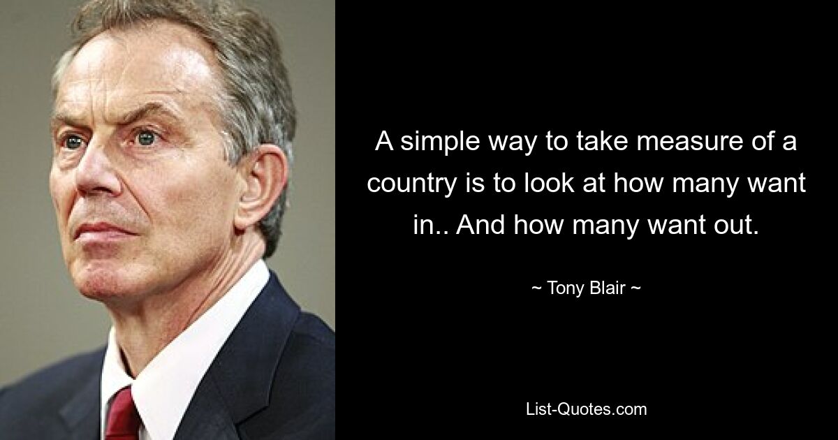 A simple way to take measure of a country is to look at how many want in.. And how many want out. — © Tony Blair