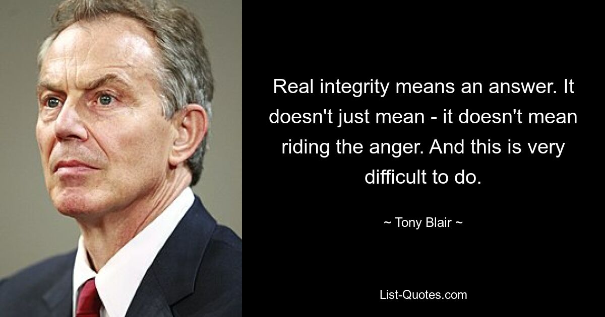 Real integrity means an answer. It doesn't just mean - it doesn't mean riding the anger. And this is very difficult to do. — © Tony Blair