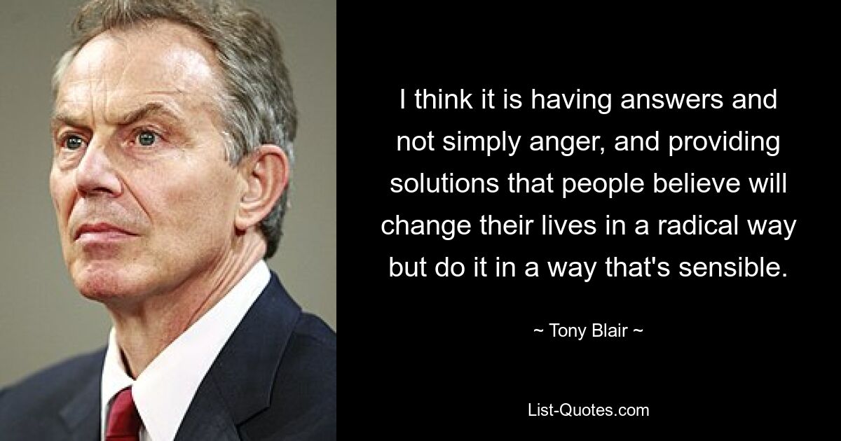 I think it is having answers and not simply anger, and providing solutions that people believe will change their lives in a radical way but do it in a way that's sensible. — © Tony Blair