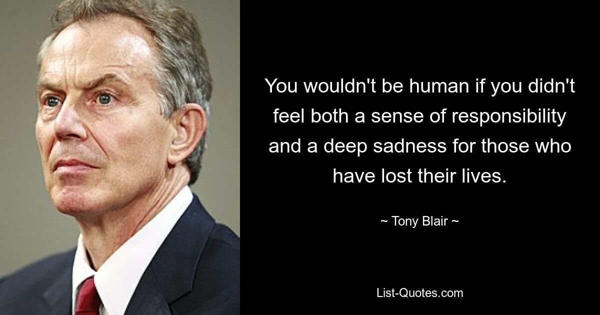 You wouldn't be human if you didn't feel both a sense of responsibility and a deep sadness for those who have lost their lives. — © Tony Blair