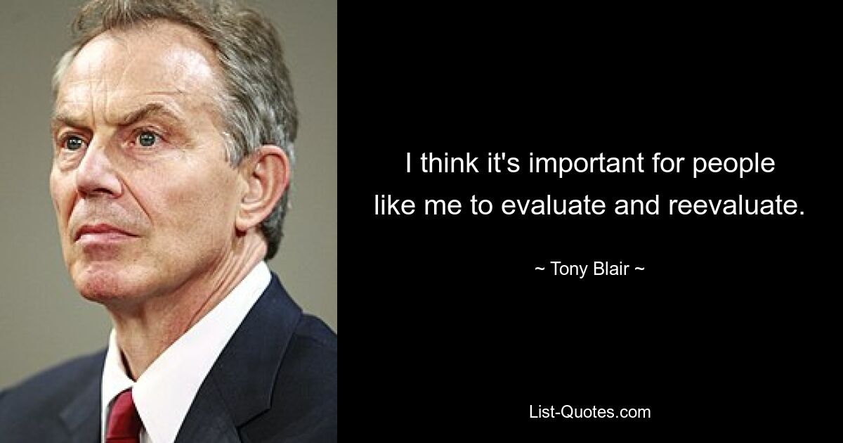 I think it's important for people like me to evaluate and reevaluate. — © Tony Blair