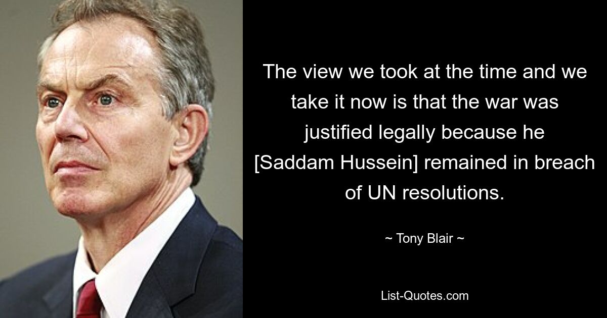 The view we took at the time and we take it now is that the war was justified legally because he [Saddam Hussein] remained in breach of UN resolutions. — © Tony Blair