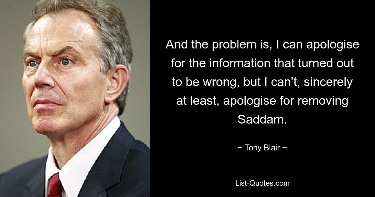 And the problem is, I can apologise for the information that turned out to be wrong, but I can't, sincerely at least, apologise for removing Saddam. — © Tony Blair