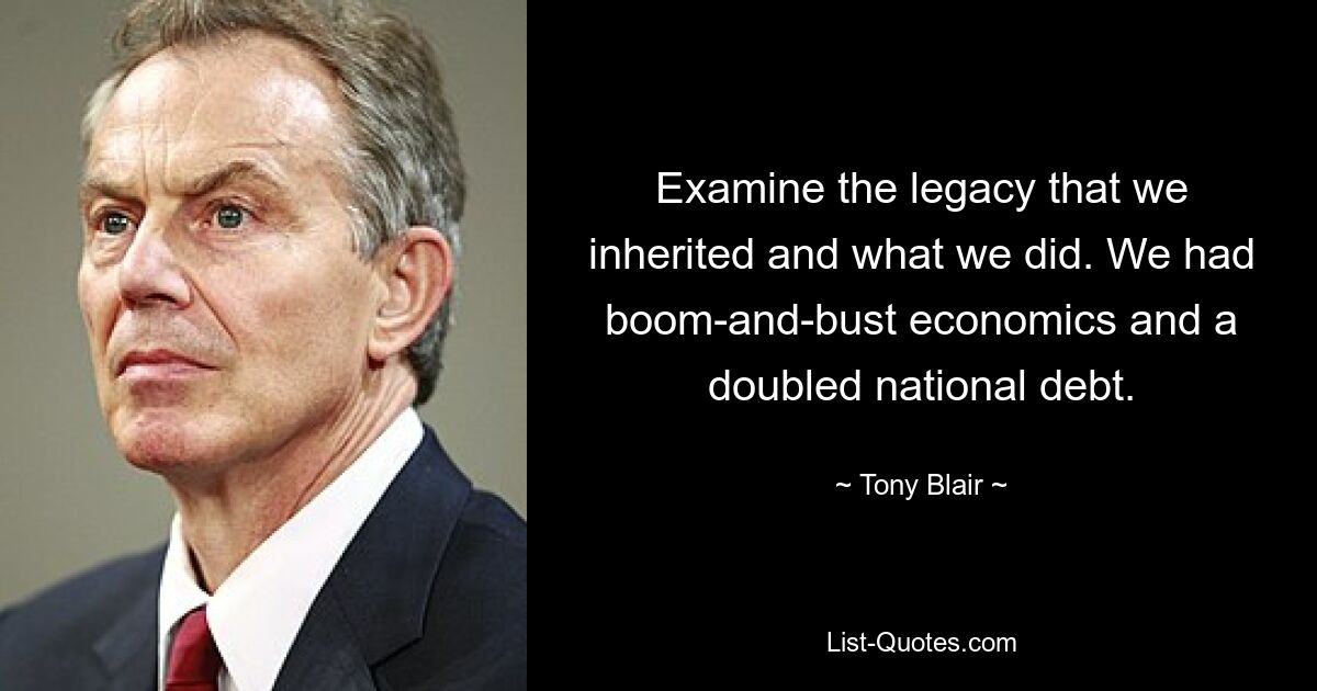 Untersuchen Sie das Erbe, das wir geerbt haben, und was wir getan haben. Wir hatten eine Boom-and-Bust-Wirtschaft und eine verdoppelte Staatsverschuldung. — © Tony Blair 