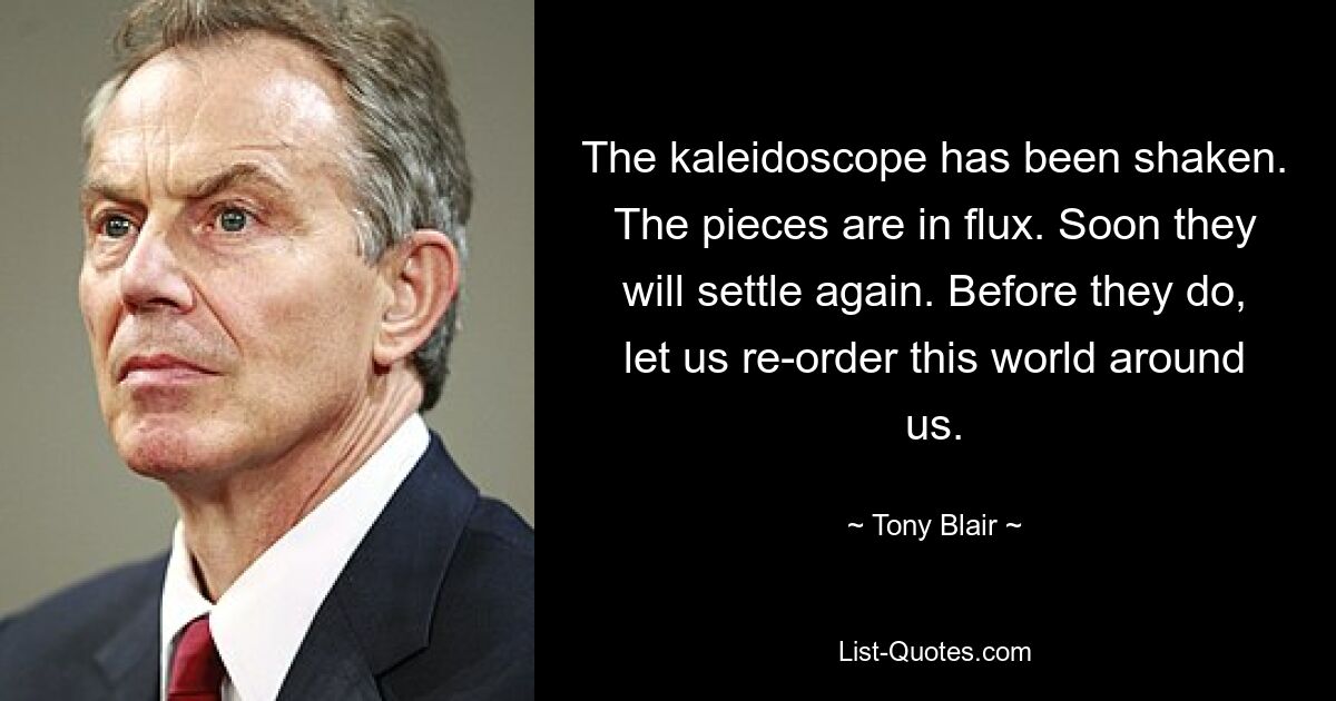 The kaleidoscope has been shaken. The pieces are in flux. Soon they will settle again. Before they do, let us re-order this world around us. — © Tony Blair