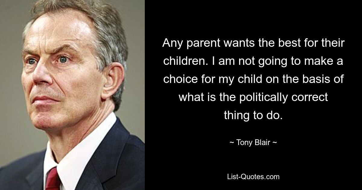 Any parent wants the best for their children. I am not going to make a choice for my child on the basis of what is the politically correct thing to do. — © Tony Blair