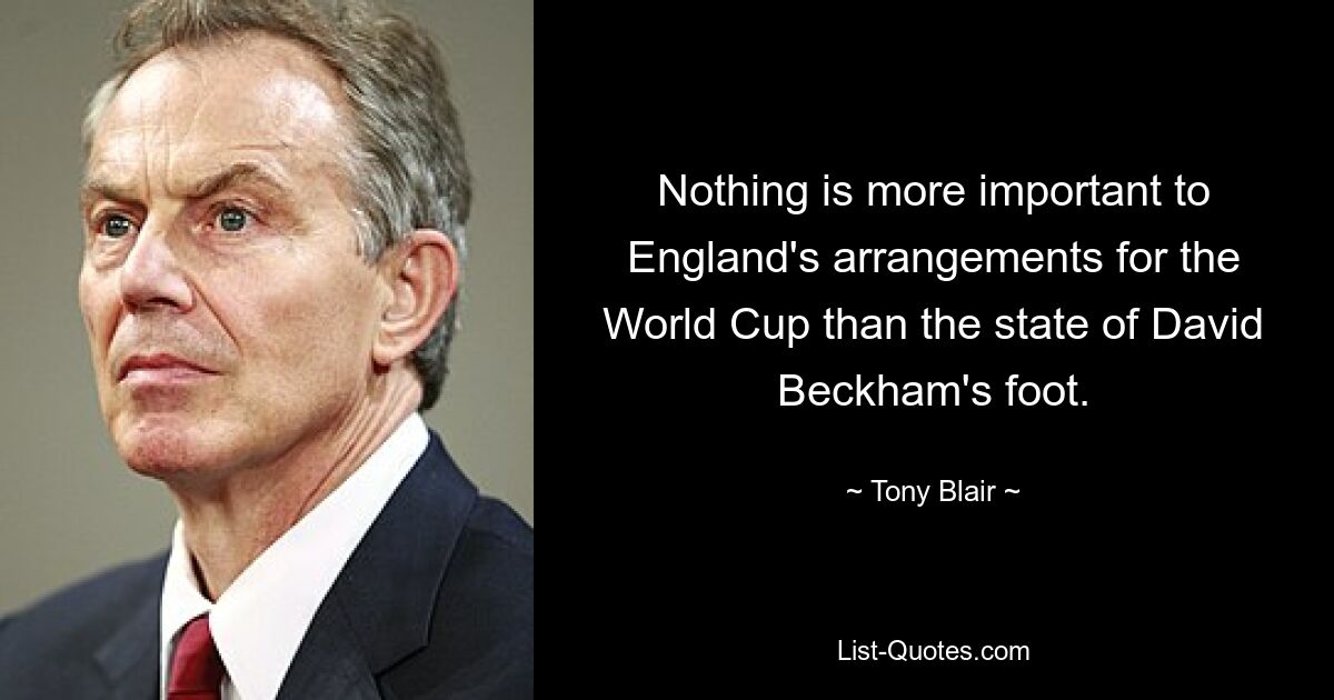 Nothing is more important to England's arrangements for the World Cup than the state of David Beckham's foot. — © Tony Blair