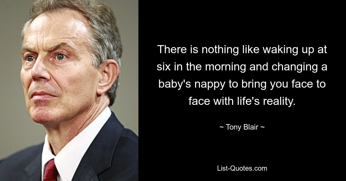 There is nothing like waking up at six in the morning and changing a baby's nappy to bring you face to face with life's reality. — © Tony Blair