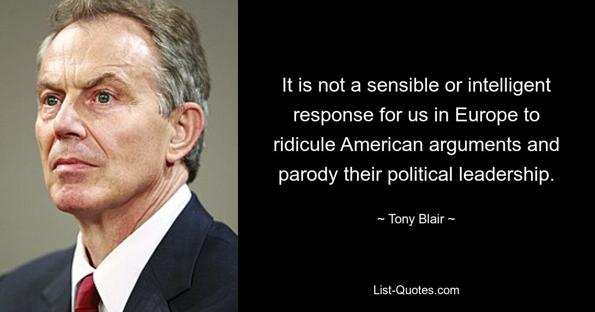 It is not a sensible or intelligent response for us in Europe to ridicule American arguments and parody their political leadership. — © Tony Blair