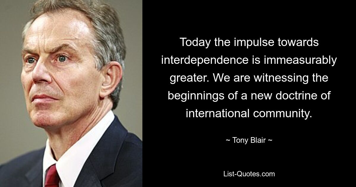 Today the impulse towards interdependence is immeasurably greater. We are witnessing the beginnings of a new doctrine of international community. — © Tony Blair